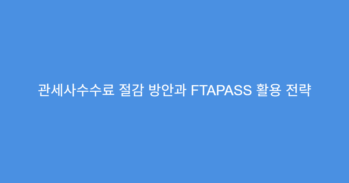 관세사수수료 절감 방안과 FTAPASS 활용 전략